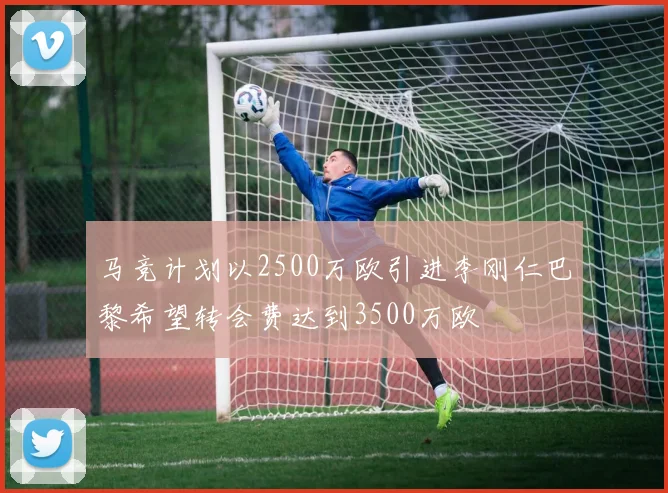 马竞计划以2500万欧引进李刚仁巴黎希望转会费达到3500万欧