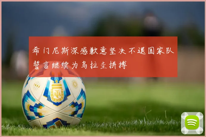 希门尼斯深感歉意坚决不退国家队誓言继续为乌拉圭拼搏