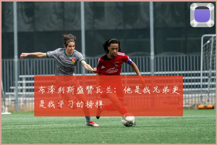 布泽利斯盛赞瓦兰：他是我兄弟更是我学习的榜样