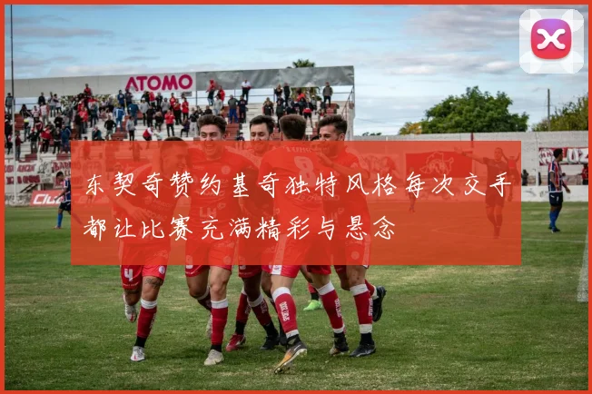 东契奇赞约基奇独特风格每次交手都让比赛充满精彩与悬念