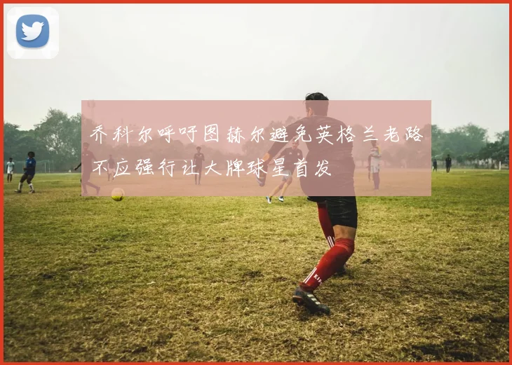 乔科尔呼吁图赫尔避免英格兰老路不应强行让大牌球星首发