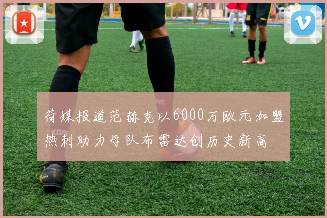荷媒报道范赫克以6000万欧元加盟热刺助力母队布雷达创历史新高