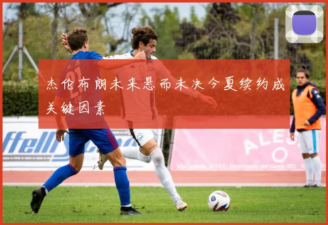 杰伦布朗未来悬而未决今夏续约成关键因素