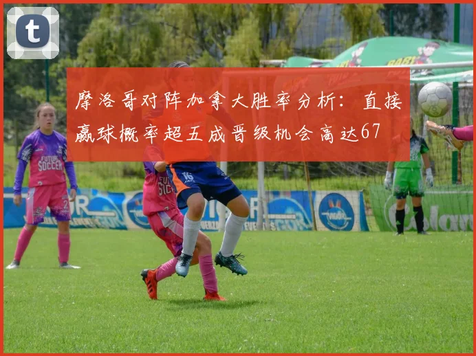 摩洛哥对阵加拿大胜率分析：直接赢球概率超五成晋级机会高达67