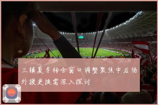 三镇夏季转会窗口调整聚焦中后场外援更换需深入探讨