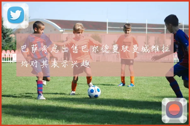巴萨考虑出售巴尔德曼联曼城维拉均对其表示兴趣