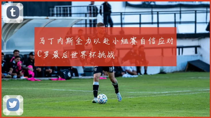 马丁内斯全力以赴小组赛自信应对C罗最后世界杯挑战
