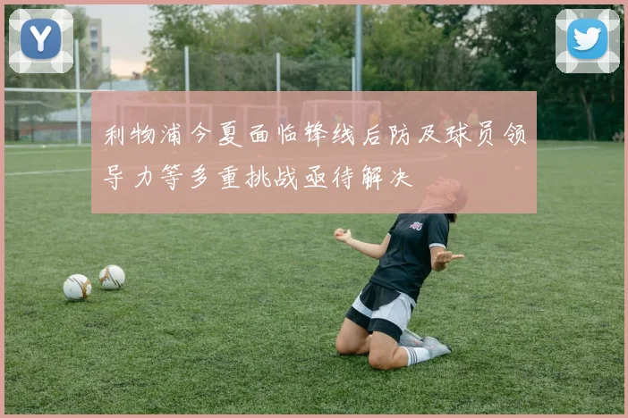 利物浦今夏面临锋线后防及球员领导力等多重挑战亟待解决