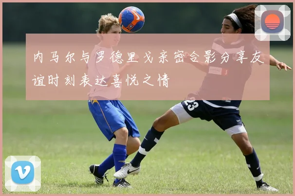 内马尔与罗德里戈亲密合影分享友谊时刻表达喜悦之情